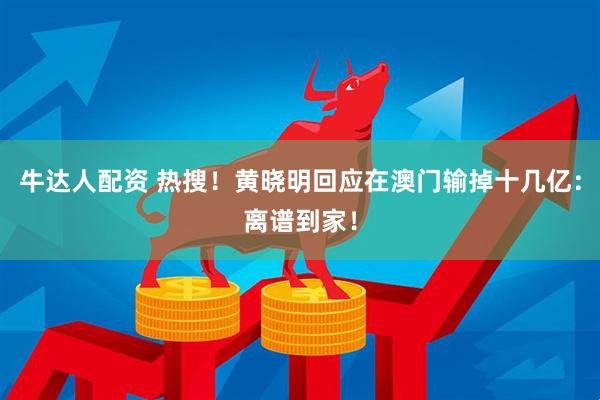 牛达人配资 热搜！黄晓明回应在澳门输掉十几亿：离谱到家！