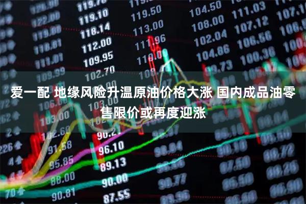 爱一配 地缘风险升温原油价格大涨 国内成品油零售限价或再度迎涨