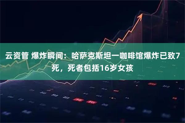 云资管 爆炸瞬间：哈萨克斯坦一咖啡馆爆炸已致7死，死者包括16岁女孩