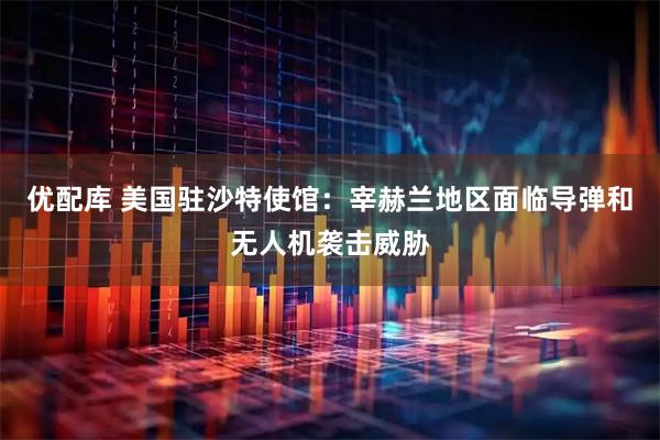 优配库 美国驻沙特使馆：宰赫兰地区面临导弹和无人机袭击威胁