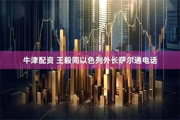 牛津配资 王毅同以色列外长萨尔通电话