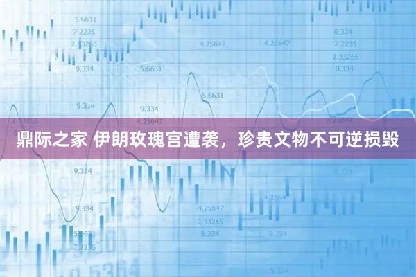 鼎际之家 伊朗玫瑰宫遭袭，珍贵文物不可逆损毁