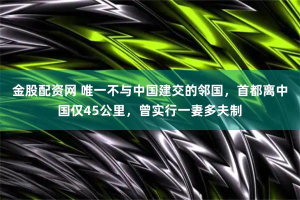 金股配资网 唯一不与中国建交的邻国，首都离中国仅45公里，曾实行一妻多夫制