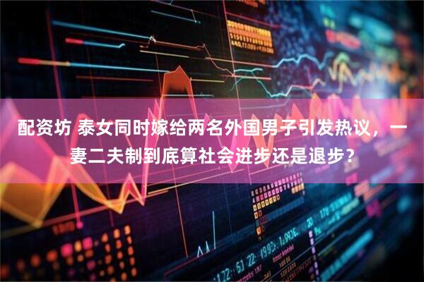 配资坊 泰女同时嫁给两名外国男子引发热议，一妻二夫制到底算社会进步还是退步？