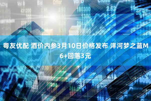 粤友优配 酒价内参3月10日价格发布 洋河梦之蓝M6+回落3元
