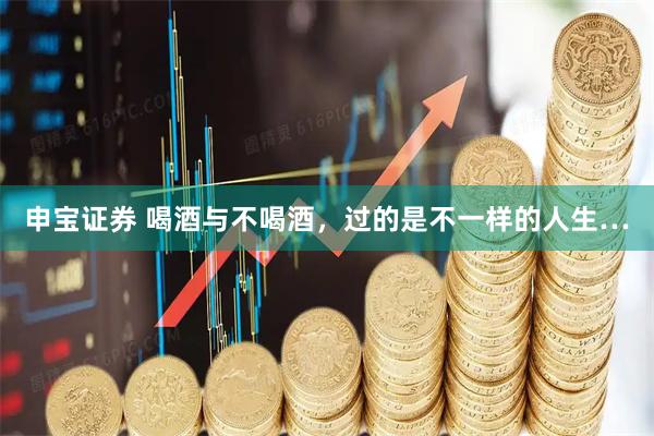 申宝证券 喝酒与不喝酒，过的是不一样的人生…