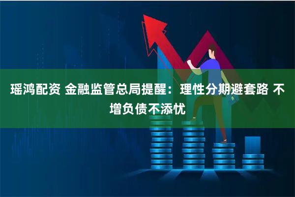 瑶鸿配资 金融监管总局提醒：理性分期避套路 不增负债不添忧