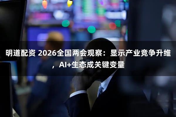 明道配资 2026全国两会观察：显示产业竞争升维，AI+生态成关键变量