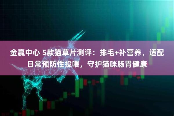 金赢中心 5款猫草片测评：排毛+补营养，适配日常预防性投喂，守护猫咪肠胃健康
