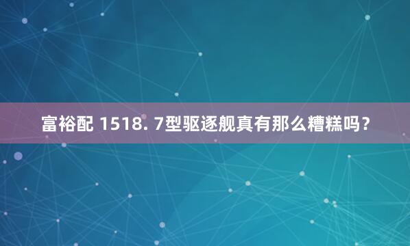 富裕配 1518. 7型驱逐舰真有那么糟糕吗？