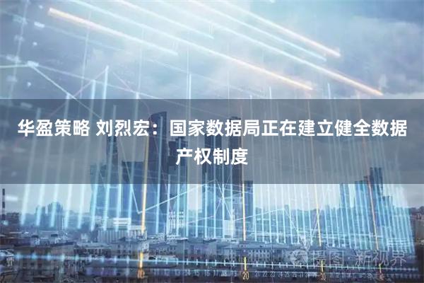 华盈策略 刘烈宏：国家数据局正在建立健全数据产权制度