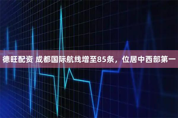 德旺配资 成都国际航线增至85条，位居中西部第一