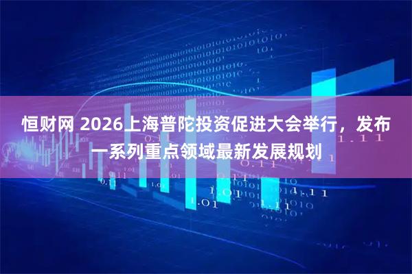 恒财网 2026上海普陀投资促进大会举行，发布一系列重点领域最新发展规划