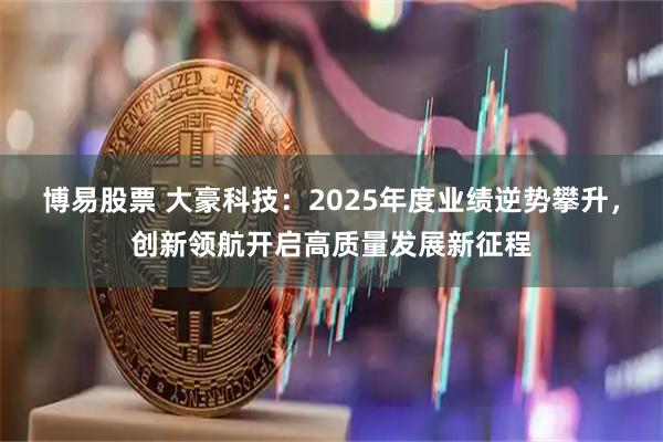 博易股票 大豪科技：2025年度业绩逆势攀升，创新领航开启高质量发展新征程