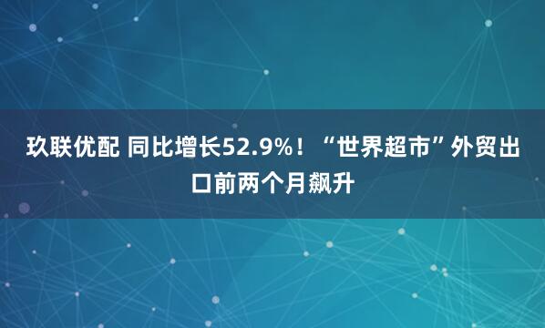 玖联优配 同比增长52.9%！“世界超市”外贸出口前两个月飙升