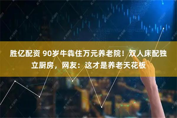 胜亿配资 90岁牛犇住万元养老院！双人床配独立厨房，网友：这才是养老天花板