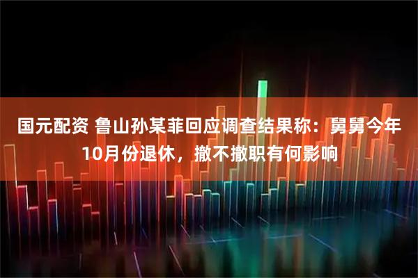 国元配资 鲁山孙某菲回应调查结果称：舅舅今年10月份退休，撤不撤职有何影响