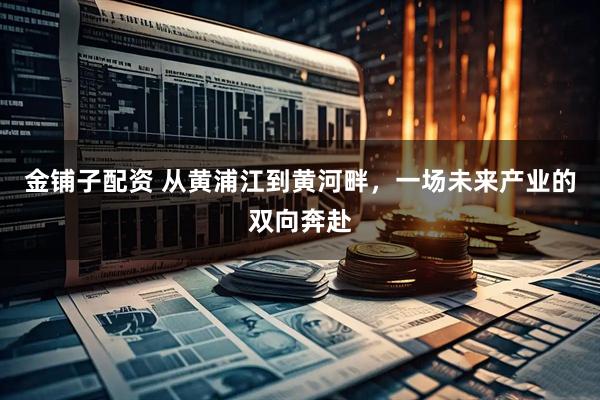 金铺子配资 从黄浦江到黄河畔，一场未来产业的双向奔赴