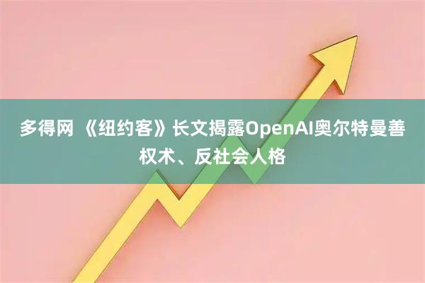 多得网 《纽约客》长文揭露OpenAI奥尔特曼善权术、反社会人格