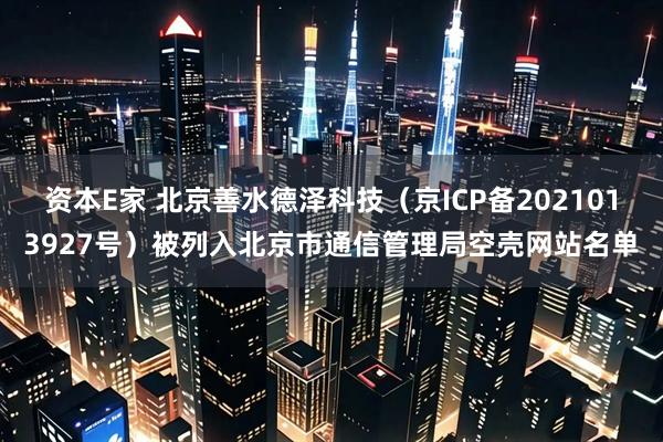资本E家 北京善水德泽科技（京ICP备2021013927号）被列入北京市通信管理局空壳网站名单
