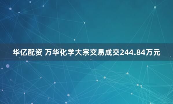 华亿配资 万华化学大宗交易成交244.84万元