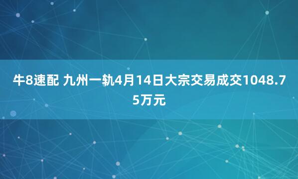 牛8速配 九州一轨4月14日大宗交易成交1048.75万元