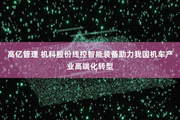 高亿管理 机科股份线控智能装备助力我国机车产业高端化转型