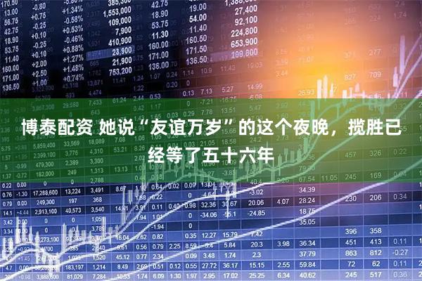 博泰配资 她说“友谊万岁”的这个夜晚，揽胜已经等了五十六年