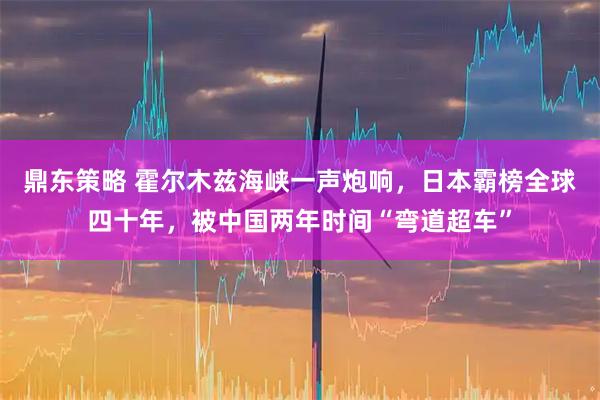 鼎东策略 霍尔木兹海峡一声炮响，日本霸榜全球四十年，被中国两年时间“弯道超车”