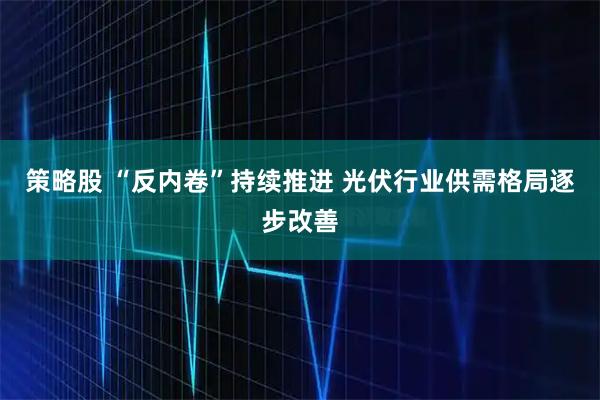 策略股 “反内卷”持续推进 光伏行业供需格局逐步改善