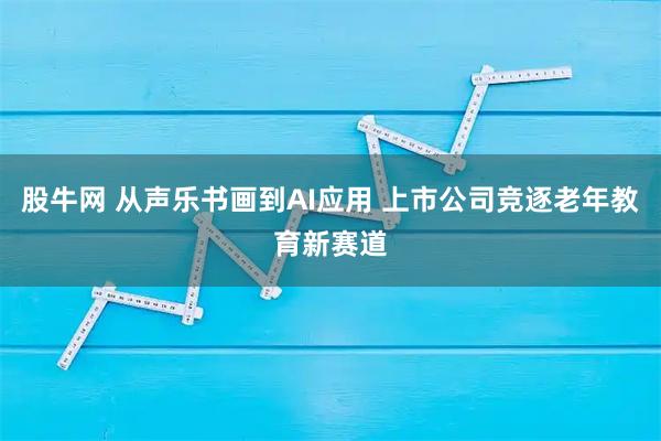 股牛网 从声乐书画到AI应用 上市公司竞逐老年教育新赛道
