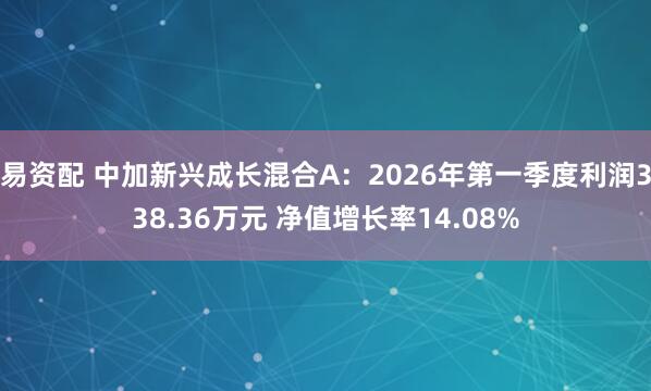 易资配 中加新兴成长混合A：2026年第一季度利润338.36万元 净值增长率14.08%