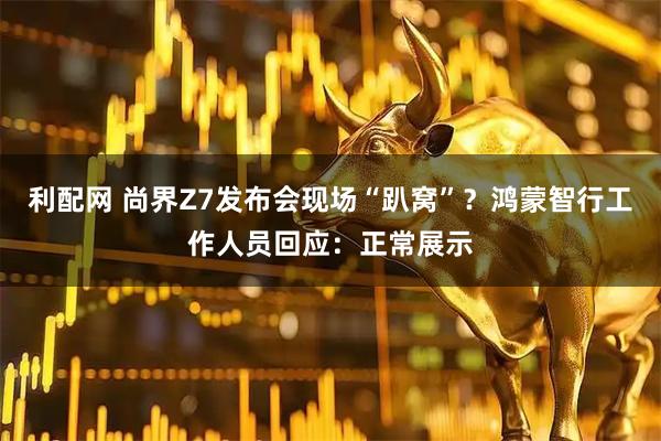 利配网 尚界Z7发布会现场“趴窝”？鸿蒙智行工作人员回应：正常展示