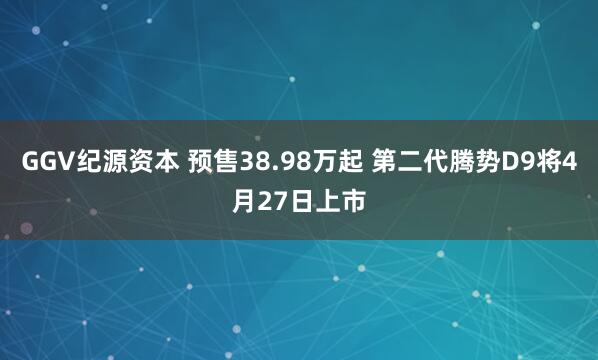 GGV纪源资本 预售38.98万起 第二代腾势D9将4月27日上市