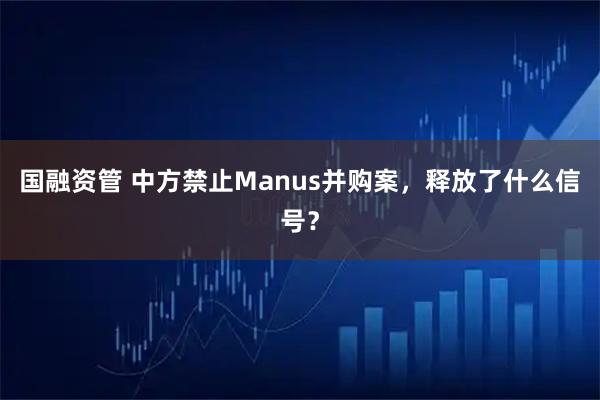 国融资管 中方禁止Manus并购案，释放了什么信号？