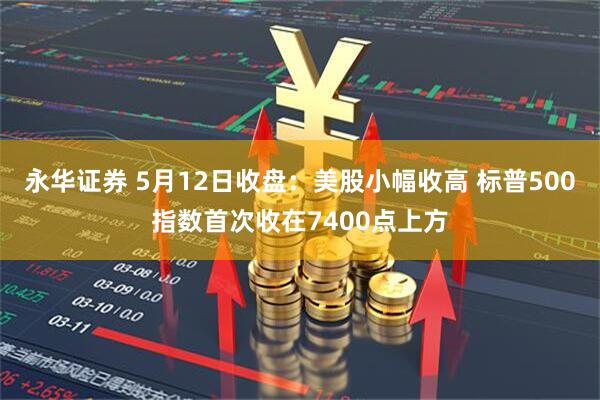 永华证券 5月12日收盘：美股小幅收高 标普500指数首次收在7400点上方