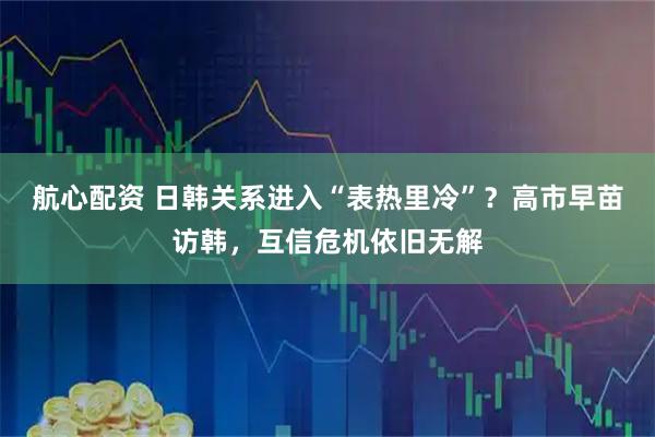 航心配资 日韩关系进入“表热里冷”？高市早苗访韩，互信危机依旧无解