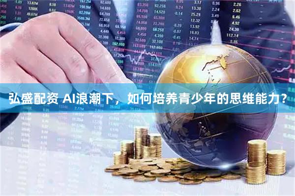 弘盛配资 AI浪潮下，如何培养青少年的思维能力？