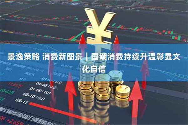 景逸策略 消费新图景｜国潮消费持续升温彰显文化自信