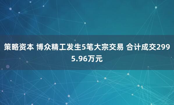 策略资本 博众精工发生5笔大宗交易 合计成交2995.96万元