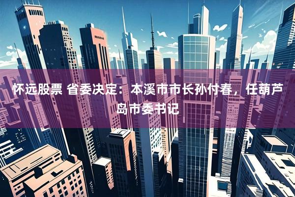 怀远股票 省委决定：本溪市市长孙付春，任葫芦岛市委书记