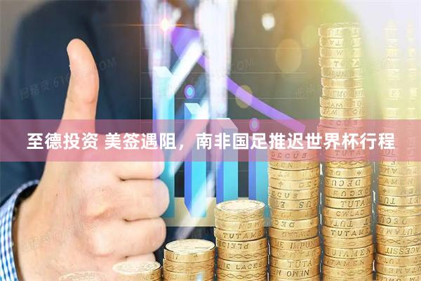 至德投资 美签遇阻，南非国足推迟世界杯行程