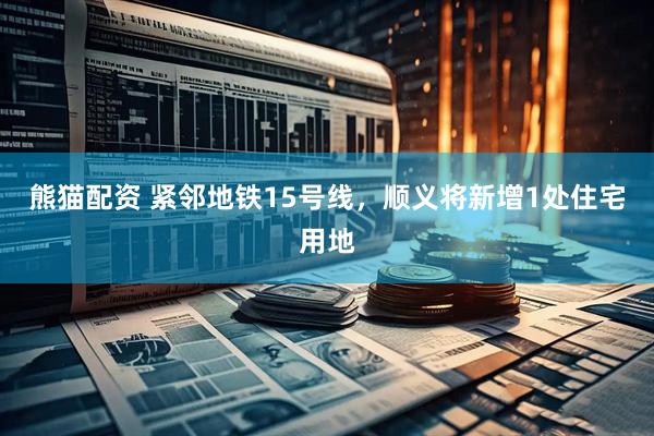 熊猫配资 紧邻地铁15号线，顺义将新增1处住宅用地