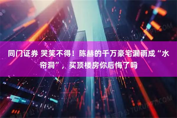 同门证券 哭笑不得！陈赫的千万豪宅漏雨成“水帘洞”，买顶楼房你后悔了吗