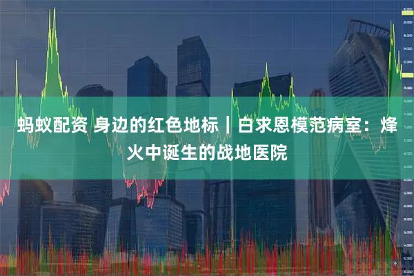 蚂蚁配资 身边的红色地标｜白求恩模范病室：烽火中诞生的战地医院