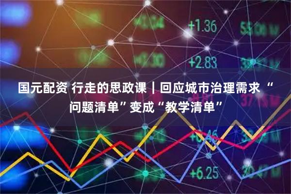 国元配资 行走的思政课｜回应城市治理需求 “问题清单”变成“教学清单”