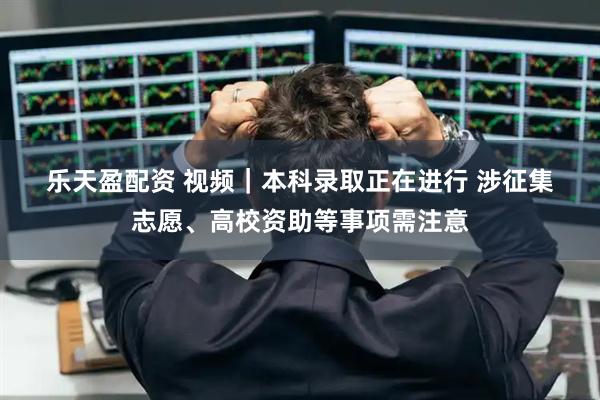 乐天盈配资 视频｜本科录取正在进行 涉征集志愿、高校资助等事项需注意