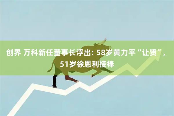 创界 万科新任董事长浮出: 58岁黄力平“让贤”, 51岁徐恩利接棒