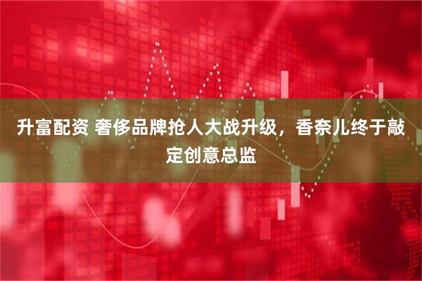 升富配资 奢侈品牌抢人大战升级，香奈儿终于敲定创意总监