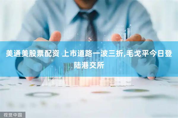 美通美股票配资 上市道路一波三折,毛戈平今日登陆港交所